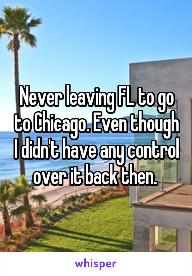 Never leaving FL to go to Chicago. Even though I didn't have any control over it back then. 