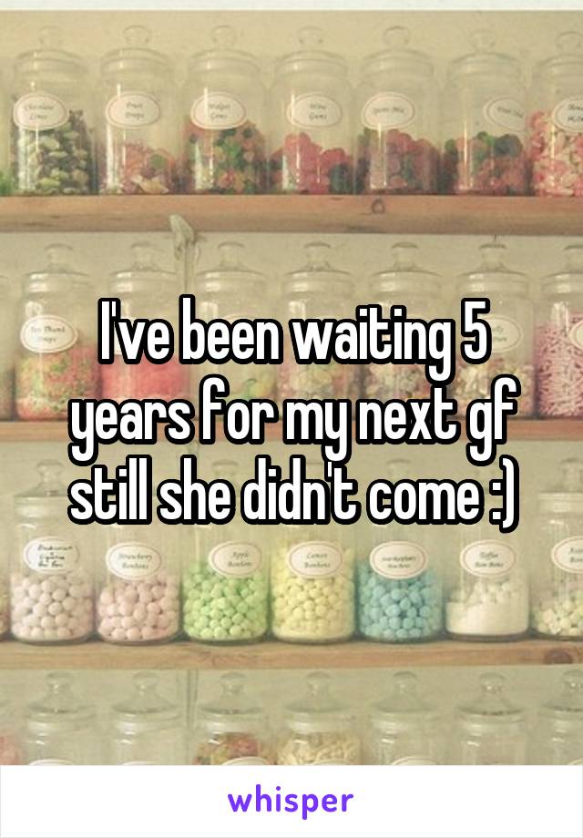 I've been waiting 5 years for my next gf still she didn't come :)
