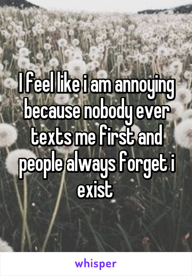 I feel like i am annoying because nobody ever texts me first and people always forget i exist 