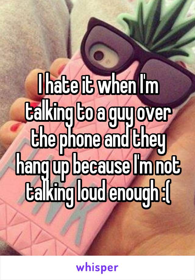 I hate it when I'm talking to a guy over the phone and they hang up because I'm not talking loud enough :(