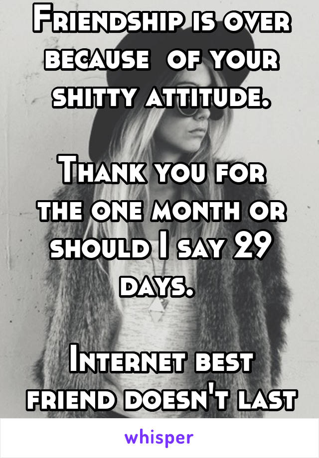 Friendship is over because  of your shitty attitude.

Thank you for the one month or should I say 29 days. 

Internet best friend doesn't last long...