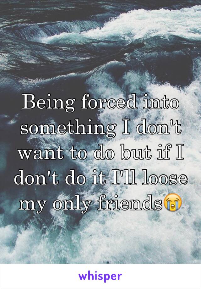 Being forced into something I don't want to do but if I don't do it I'll loose my only friends😭