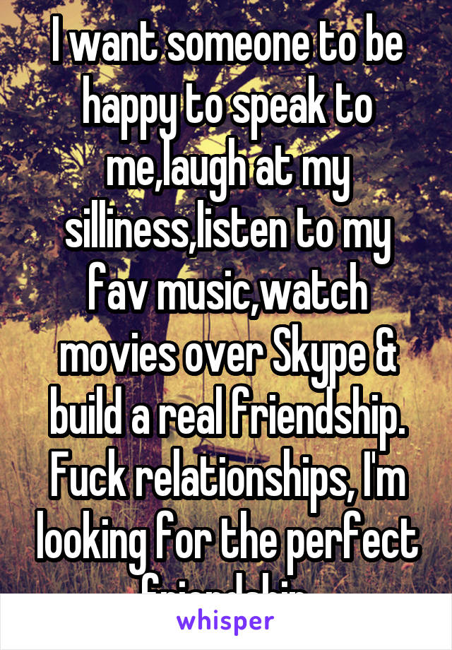 I want someone to be happy to speak to me,laugh at my silliness,listen to my fav music,watch movies over Skype & build a real friendship. Fuck relationships, I'm looking for the perfect friendship.