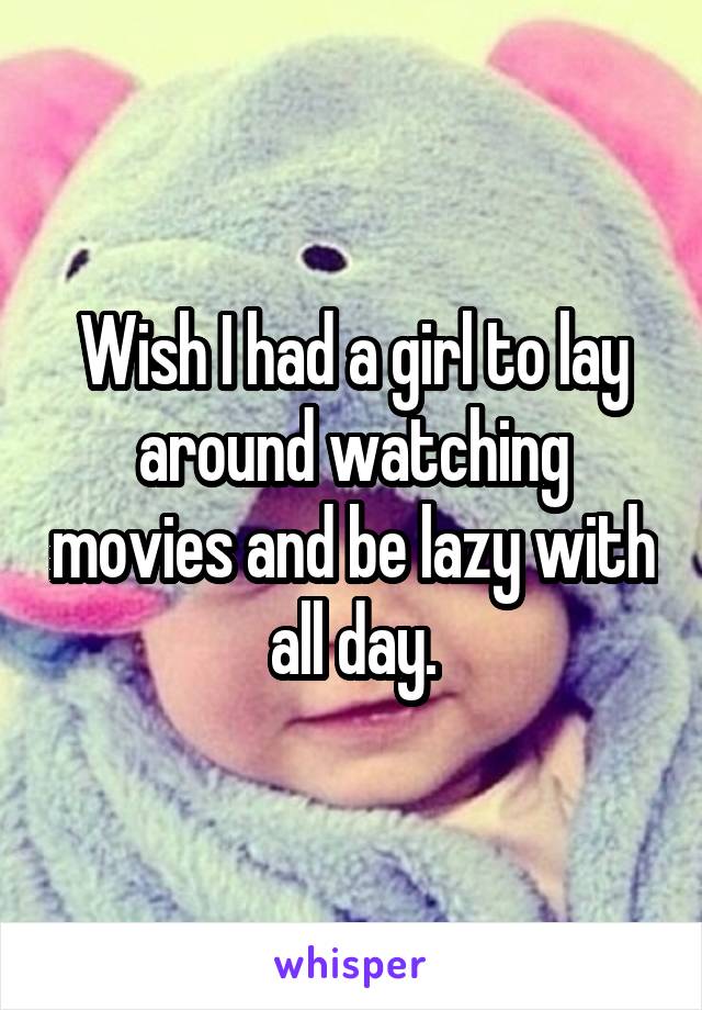 Wish I had a girl to lay around watching movies and be lazy with all day.