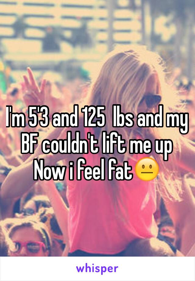 I'm 5'3 and 125  lbs and my BF couldn't lift me up 
Now i feel fat😐