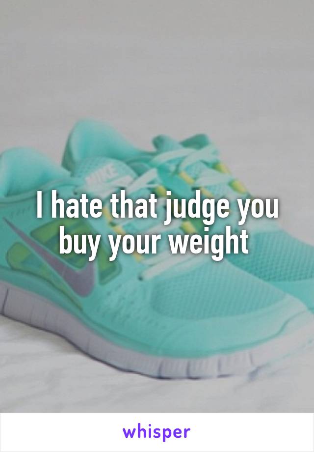 I hate that judge you buy your weight 