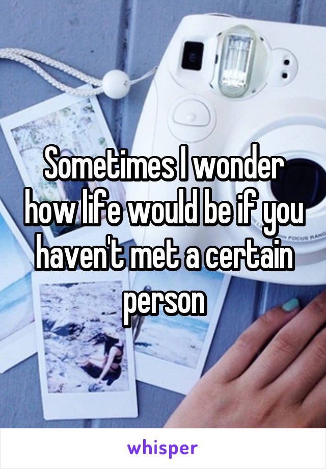 Sometimes I wonder how life would be if you haven't met a certain person