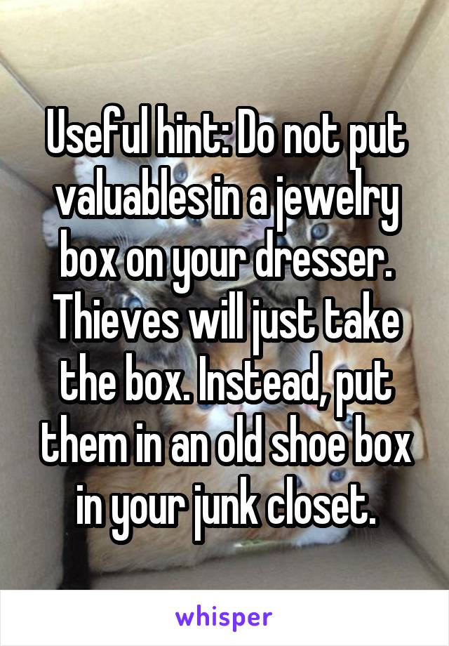 Useful hint: Do not put valuables in a jewelry box on your dresser. Thieves will just take the box. Instead, put them in an old shoe box in your junk closet.