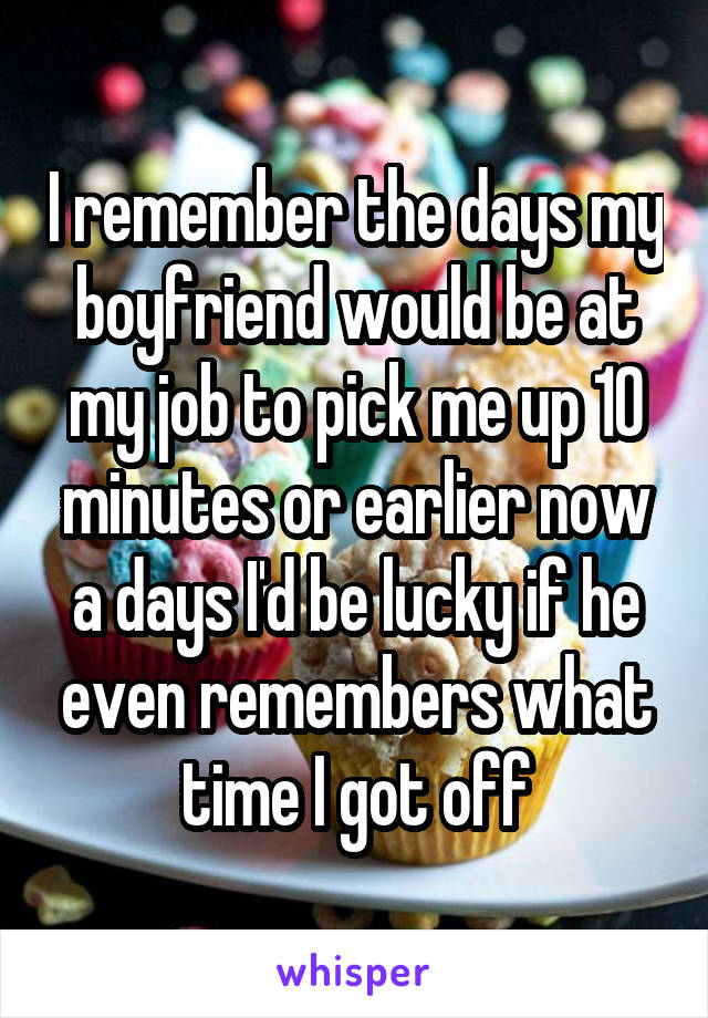 I remember the days my boyfriend would be at my job to pick me up 10 minutes or earlier now a days I'd be lucky if he even remembers what time I got off