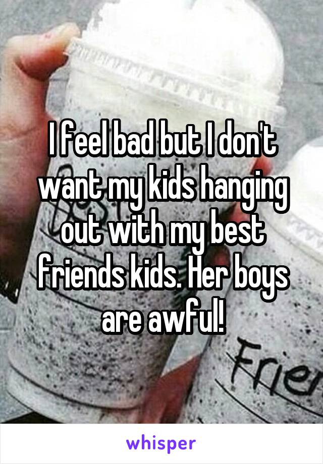 I feel bad but I don't want my kids hanging out with my best friends kids. Her boys are awful!