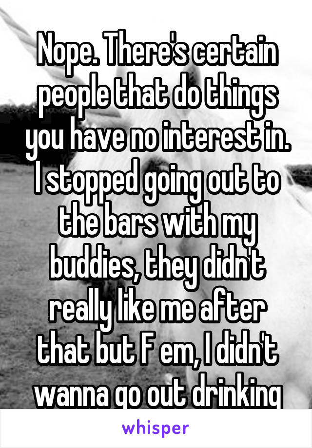 Nope. There's certain people that do things you have no interest in. I stopped going out to the bars with my buddies, they didn't really like me after that but F em, I didn't wanna go out drinking