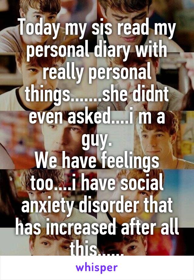Today my sis read my personal diary with really personal things.......she didnt even asked....i m a guy.
We have feelings too....i have social anxiety disorder that has increased after all this......