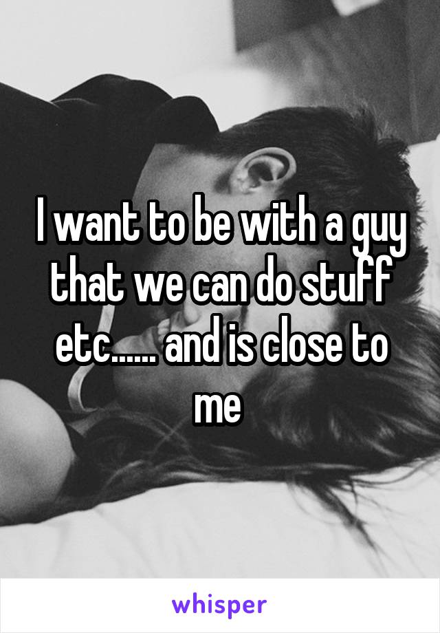 I want to be with a guy that we can do stuff etc...... and is close to me 