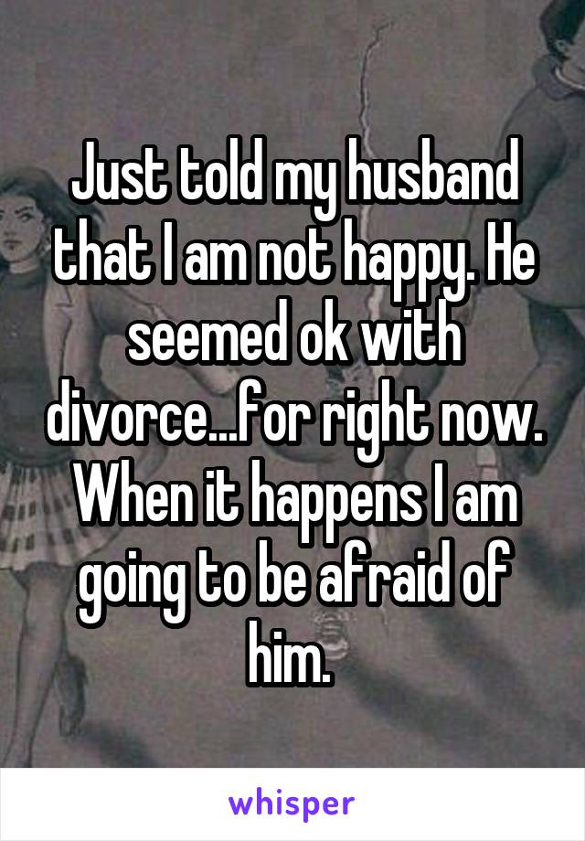 Just told my husband that I am not happy. He seemed ok with divorce...for right now. When it happens I am going to be afraid of him. 