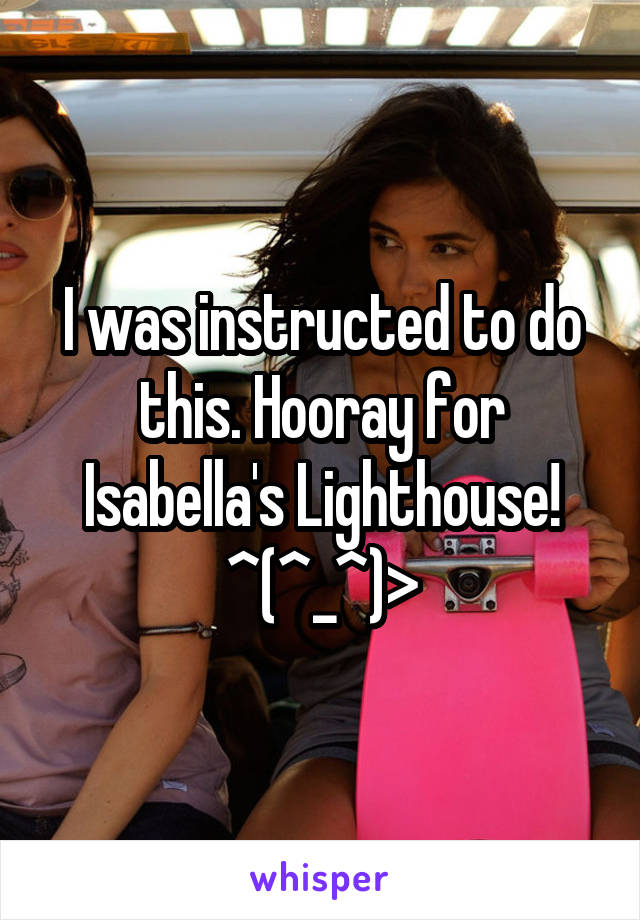 I was instructed to do this. Hooray for Isabella's Lighthouse! ^(^_^)>