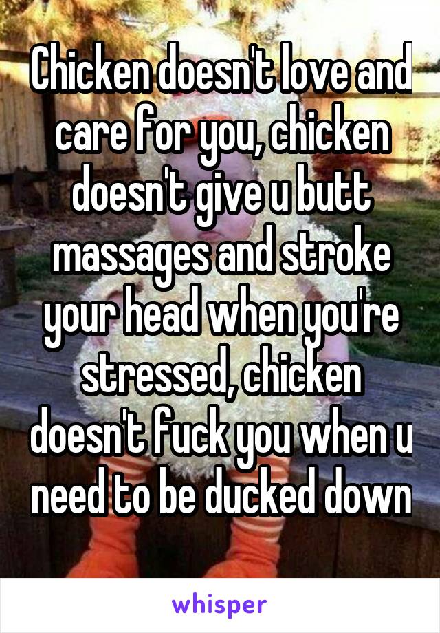 Chicken doesn't love and care for you, chicken doesn't give u butt massages and stroke your head when you're stressed, chicken doesn't fuck you when u need to be ducked down 