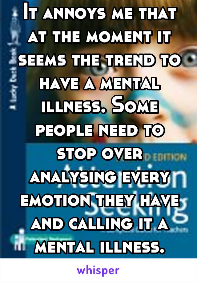 It annoys me that at the moment it seems the trend to have a mental illness. Some people need to stop over analysing every emotion they have and calling it a mental illness.
