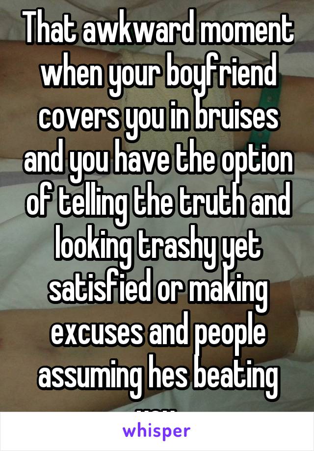 That awkward moment when your boyfriend covers you in bruises and you have the option of telling the truth and looking trashy yet satisfied or making excuses and people assuming hes beating you.