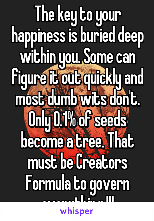 The key to your happiness is buried deep within you. Some can figure it out quickly and most dumb wits don't. Only 0.1% of seeds become a tree. That must be Creators Formula to govern everything !!!