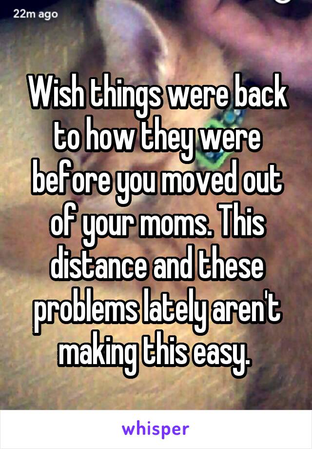 Wish things were back to how they were before you moved out of your moms. This distance and these problems lately aren't making this easy. 