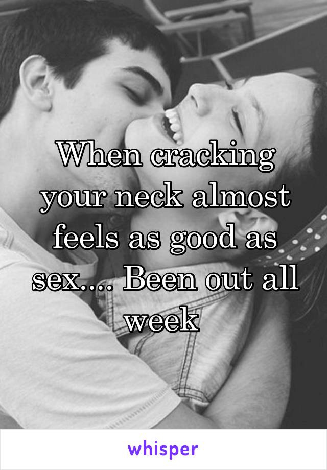 When cracking your neck almost feels as good as sex.... Been out all week 