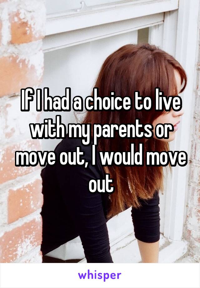 If I had a choice to live with my parents or move out, I would move out