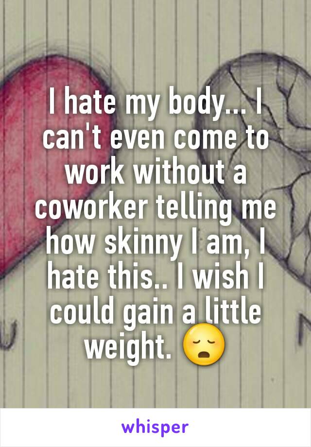 I hate my body... I can't even come to work without a coworker telling me how skinny I am, I hate this.. I wish I could gain a little weight. 😳
