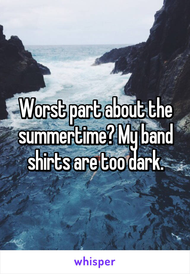 Worst part about the summertime? My band shirts are too dark.