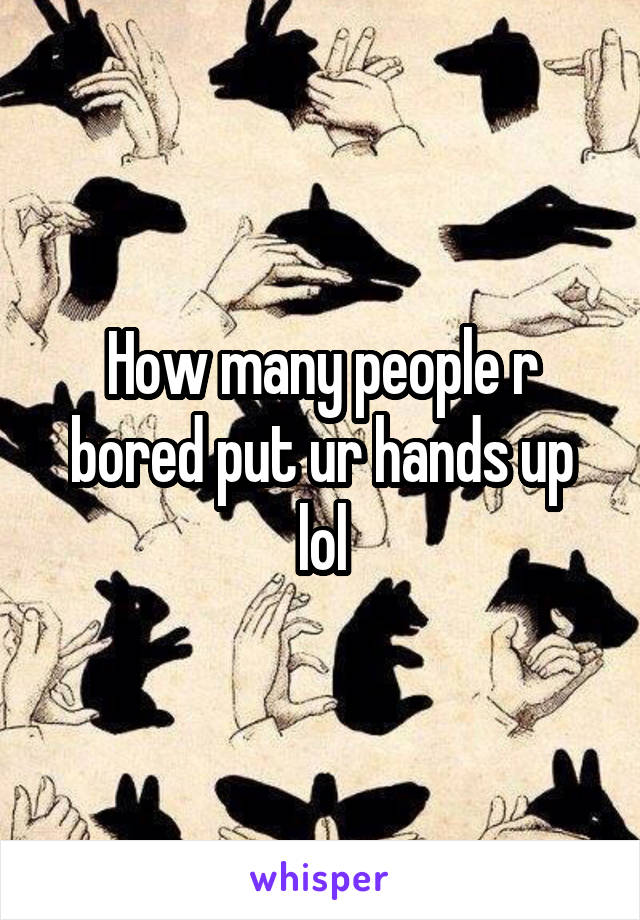 How many people r bored put ur hands up lol