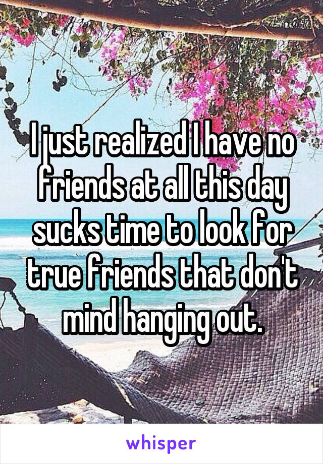 I just realized I have no friends at all this day sucks time to look for true friends that don't mind hanging out.