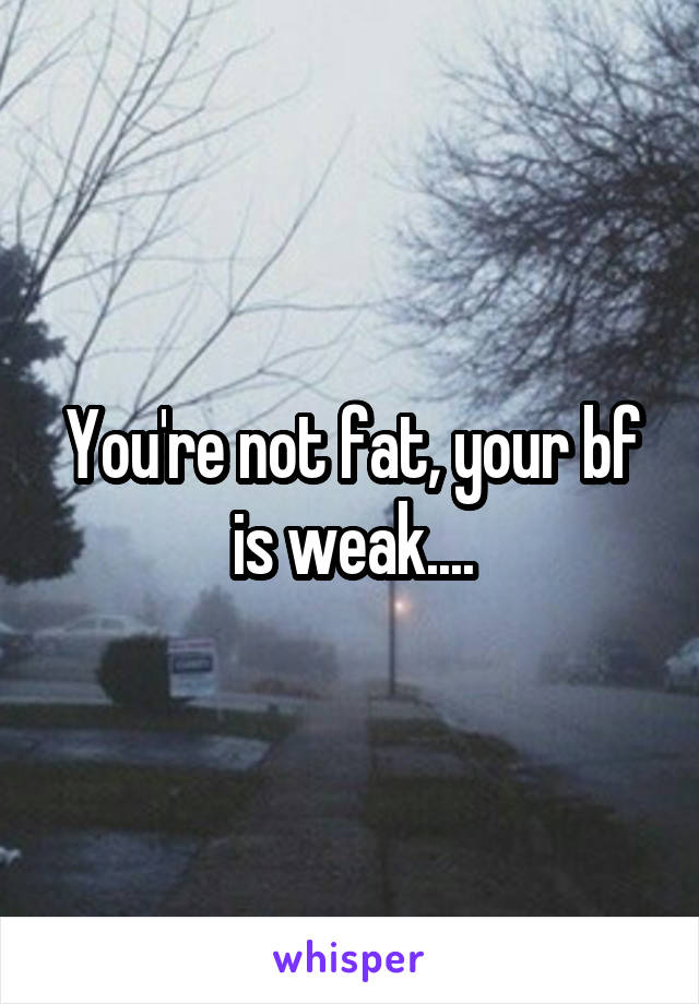 You're not fat, your bf is weak....