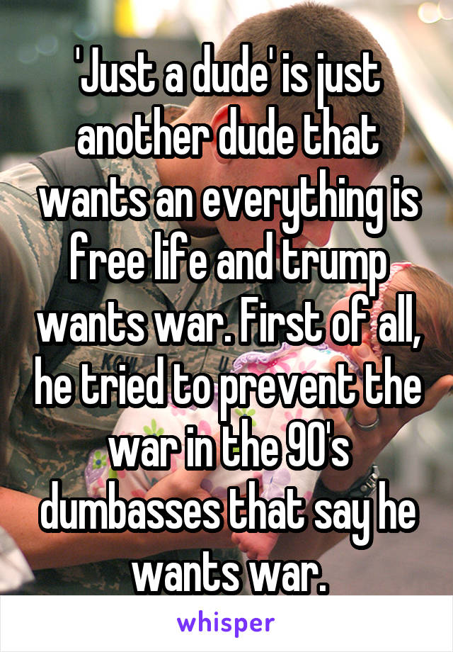 'Just a dude' is just another dude that wants an everything is free life and trump wants war. First of all, he tried to prevent the war in the 90's dumbasses that say he wants war.