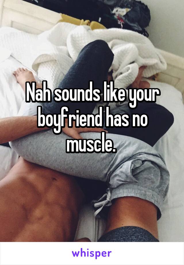 Nah sounds like your boyfriend has no muscle. 
