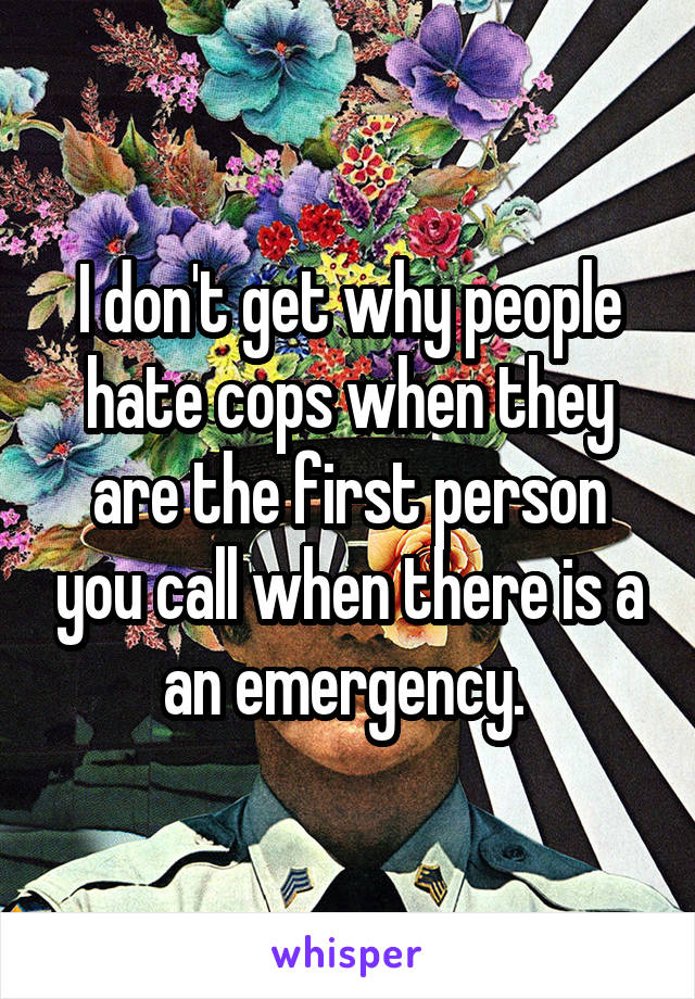 I don't get why people hate cops when they are the first person you call when there is a an emergency. 