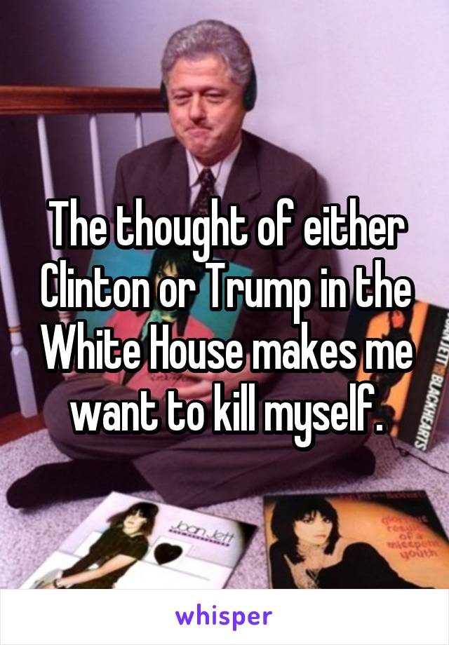 The thought of either Clinton or Trump in the White House makes me want to kill myself.