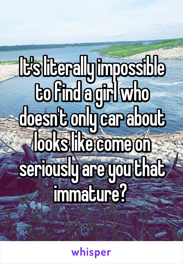 It's literally impossible to find a girl who doesn't only car about looks like come on seriously are you that immature? 