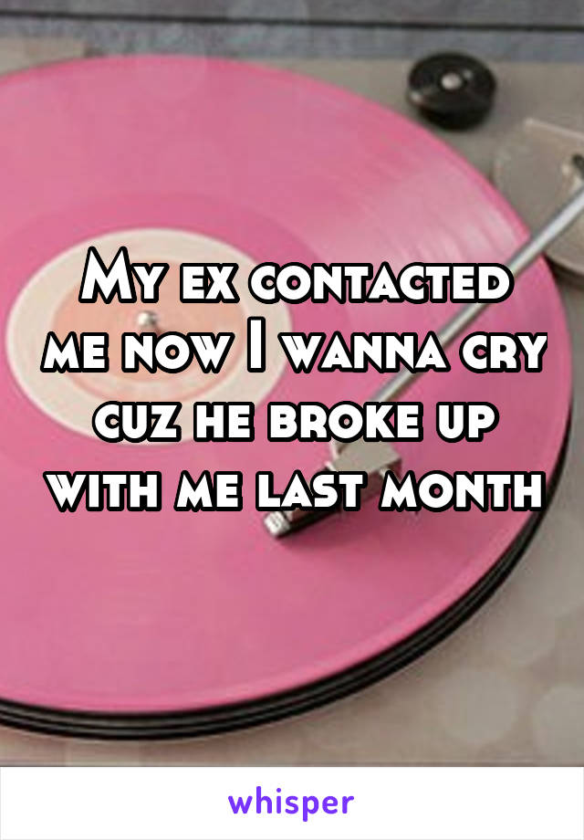 My ex contacted me now I wanna cry cuz he broke up with me last month 