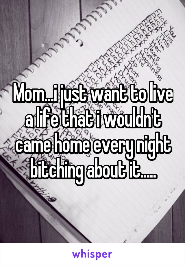 Mom...i just want to live a life that i wouldn't came home every night bitching about it.....
