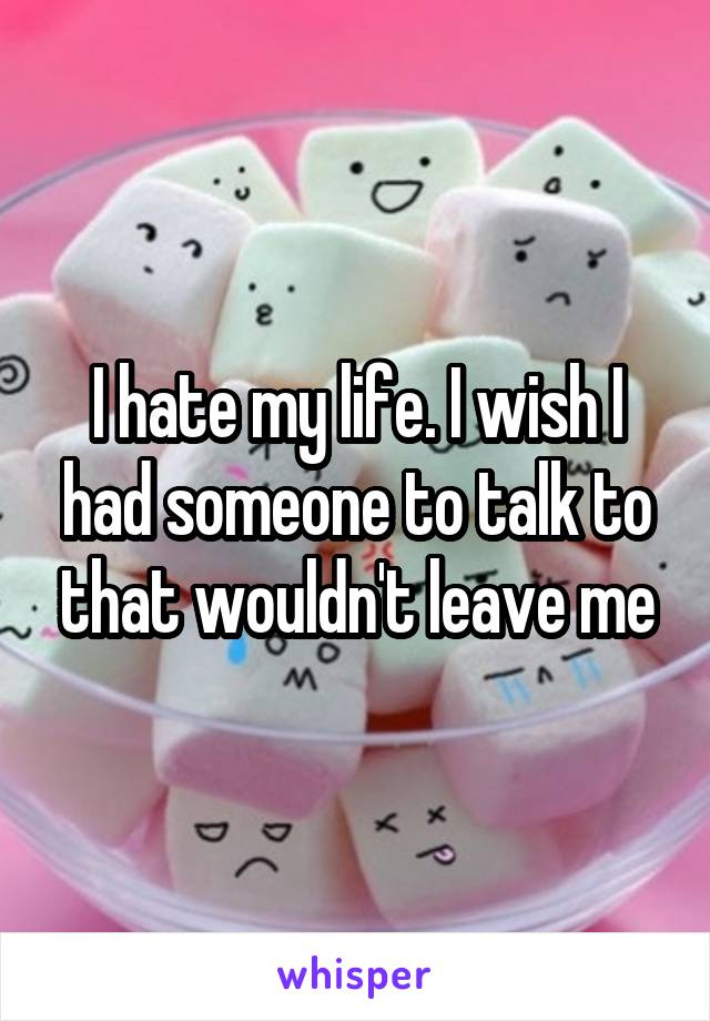 I hate my life. I wish I had someone to talk to that wouldn't leave me