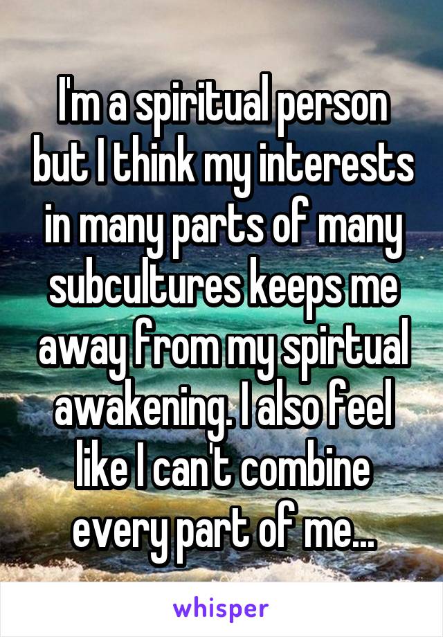 I'm a spiritual person but I think my interests in many parts of many subcultures keeps me away from my spirtual awakening. I also feel like I can't combine every part of me...