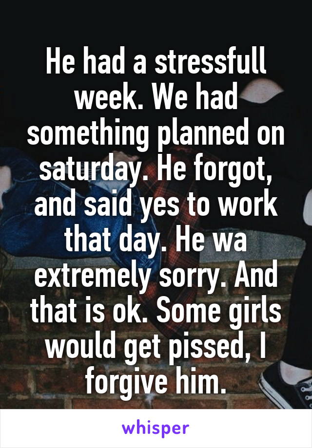 He had a stressfull week. We had something planned on saturday. He forgot, and said yes to work that day. He wa extremely sorry. And that is ok. Some girls would get pissed, I forgive him.