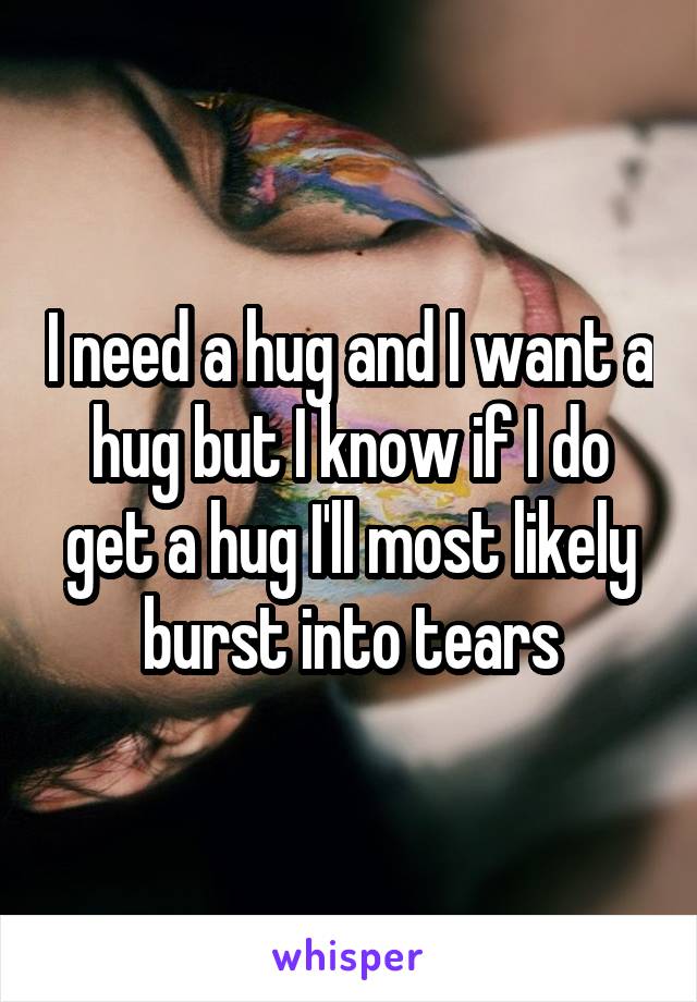 I need a hug and I want a hug but I know if I do get a hug I'll most likely burst into tears