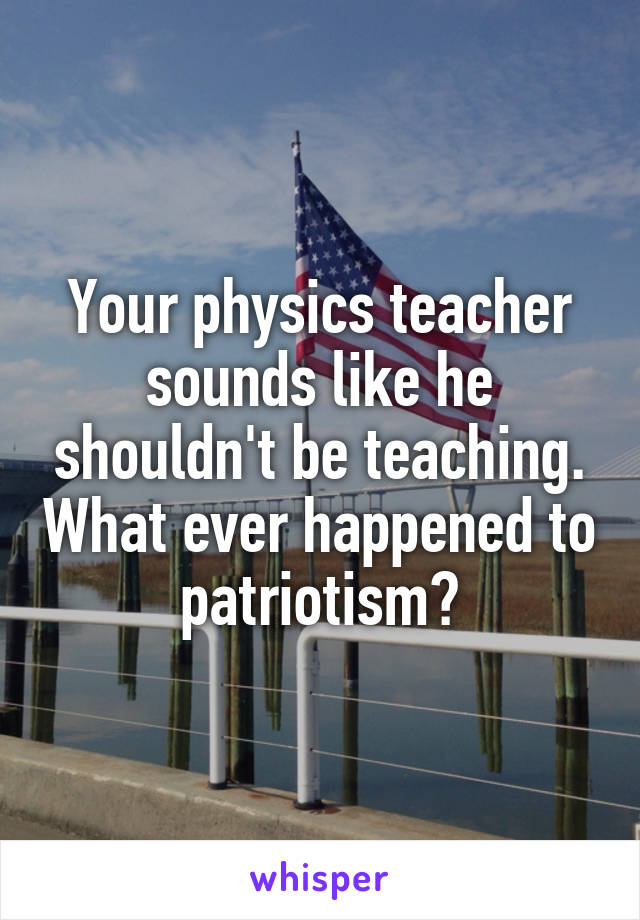 Your physics teacher sounds like he shouldn't be teaching. What ever happened to patriotism?