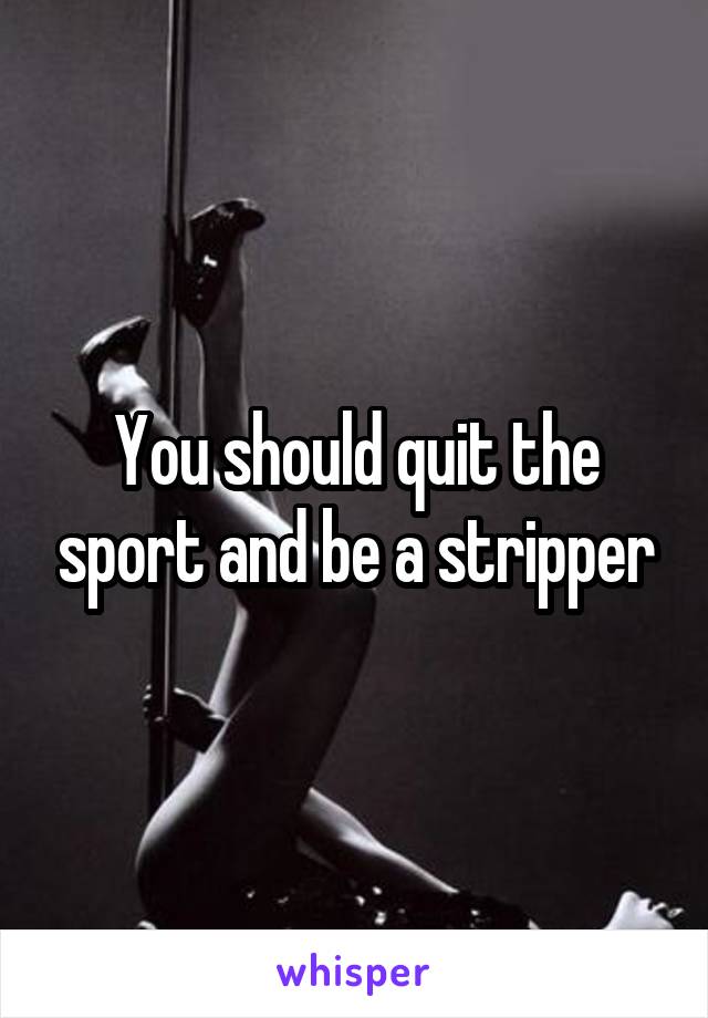 You should quit the sport and be a stripper
