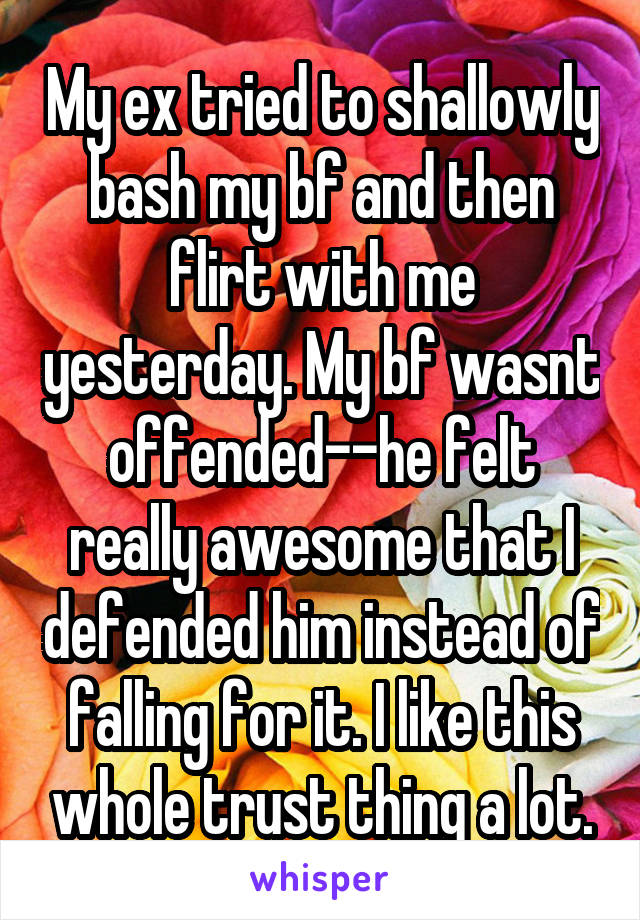My ex tried to shallowly bash my bf and then flirt with me yesterday. My bf wasnt offended--he felt really awesome that I defended him instead of falling for it. I like this whole trust thing a lot.