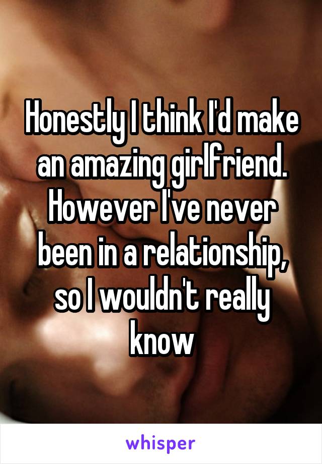 Honestly I think I'd make an amazing girlfriend. However I've never been in a relationship, so I wouldn't really know