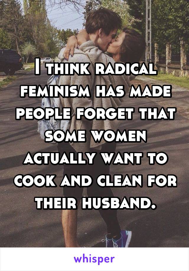 I think radical feminism has made people forget that some women actually want to cook and clean for their husband.
