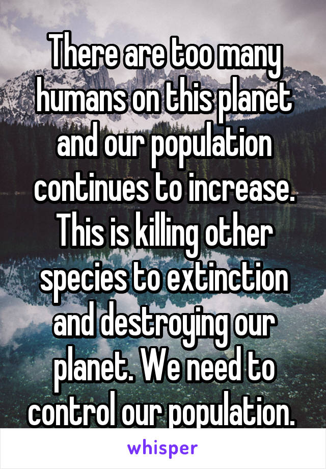 There are too many humans on this planet and our population continues to increase. This is killing other species to extinction and destroying our planet. We need to control our population. 