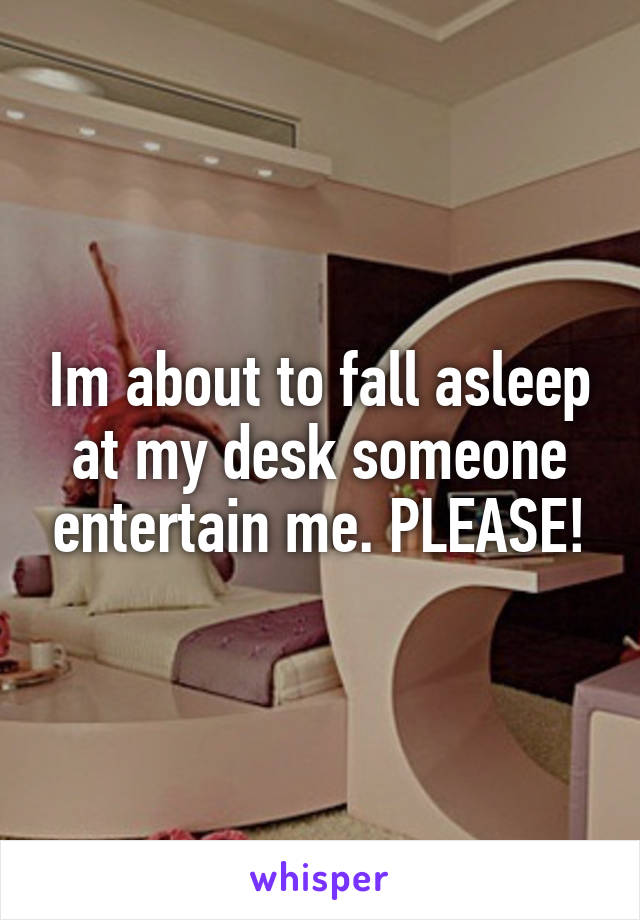Im about to fall asleep at my desk someone entertain me. PLEASE!