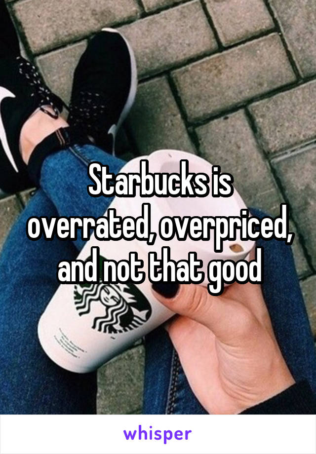 Starbucks is overrated, overpriced, and not that good